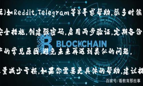 我理解你提到的可能是关于区块链或者加密货币相关的问题。在这样的情况下，建议你采取以下步骤：

1. **确认地址**：首先，确保你使用的是正确的钱包地址。无论是发送还是接收，地址错误都可能导致资产丢失。

2. **查看交易记录**：通过区块链浏览器查看你的交易记录。输入你的钱包地址，可以看到所有的交易详情，以确认币是否真的丢失。

3. **联系平台客服**：如果你的币是通过某个平台（如交易所）存放或交易的，尝试联系该平台的客服进行进一步的协助。

4. **重置钱包**：有时候钱包可能由于技术问题而未能显示你的币。尝试重启你的钱包应用，或在其他设备上查看。

5. **寻找社区帮助**：在相关的社区或论坛（如Reddit，Telegram等）寻求帮助，很多时候，有经验的用户会提供宝贵的建议。

6. **安全措施**：无论如何未来都要强化安全措施，创建强密码，启用两步验证，定期备份你的钱包。

7. **学习防范**：了解种种骗局和丢失资产的常见原因，避免未来再遇到类似的问题。

希望这些建议能帮助你找回你的资产，或尽量减少亏损。如果你需要更具体的帮助，建议提供更多的信息。