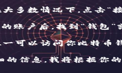 比特币钱包地址是由一串字母和数字组成的唯一标识符，用于接收和发送比特币。你可以在不同的钱包软件中找到你的比特币钱包地址。以下是一些常见的比特币钱包地址的获取方式：

1. **下载比特币钱包软件**：你可以选择一个可信的钱包应用，例如：Blockchain Wallet、Exodus、Electrum等。在安装并创建账户后，软件会为你生成一个比特币钱包地址。

2. **查看钱包地址**：打开钱包应用后，通常在主界面都会显示你的钱包地址。在大多数情况下，点击“接收”或“收款”选项就可以找到你的比特币地址。

3. **网站钱包**：如果你使用的是Web钱包（如Coinbase、Binance等），登录到你的账户后，找到“钱包”或“资金”选项，就能看到你的比特币钱包地址。

4. **注意安全**：为确保安全，务必妥善保管你的私钥和恢复种子。这些信息是唯一可以访问你比特币钱包的方式。

如果你需要更具体的帮助，比如找到特定平台上的比特币钱包地址，请提供更详细的信息，我将根据你的需求提供更针对性的指导。