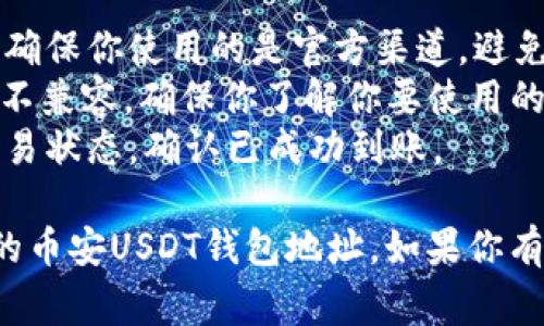 对于币安的USDT钱包地址，通常需要进行以下步骤来找到并使用你的USDT钱包地址。以下是一个大纲，供参考：

### 1. 访问币安官网
   - 打开你的浏览器，输入币安的官方网站（www.binance.com）。
   - 点击进入后，登录你的账户。

### 2. 找到钱包
   - 登录后，点击页面右上角的“钱包”选项。
   - 在下拉菜单中，选择“现货钱包”或者“资金管理”。

### 3. 查找USDT
   - 在钱包页面，利用搜索框或者浏览寻找Tether (USDT)。
   - 点击USDT旁边的“提币”或“存款”按钮。

### 4. 生成或查看地址
   - 如果选择“存款”，系统会生成一个USDT的存款地址。
   - 复制这个地址，但一定要确认网络类型（例如：ERC20、TRC20等），以确保兼容性。

### 5. 使用钱包地址
   - 根据需要向该地址转账USDT或接收USDT支付。

---

如果你需要更详细的信息，或者对币安相关的功能和使用有其他问题，可以看看以下的注意事项和提示：

- **确保安全**：在进行任何交易或转账时，确保你使用的是官方渠道，避免钓鱼网站。
- **网络类型**：不同网络的USDT地址可能不兼容，确保你了解你要使用的网络。
- **交易确认**：在发起交易后，务必检查交易状态，确认已成功到账。

这是一个简单的指南，帮助你找到和使用你的币安USDT钱包地址。如果你有更多的问题或者需要其他信息，请随时提问！