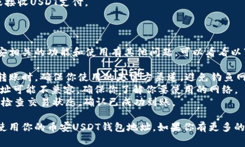 对于币安的USDT钱包地址，通常需要进行以下步骤来找到并使用你的USDT钱包地址。以下是一个大纲，供参考：

### 1. 访问币安官网
   - 打开你的浏览器，输入币安的官方网站（www.binance.com）。
   - 点击进入后，登录你的账户。

### 2. 找到钱包
   - 登录后，点击页面右上角的“钱包”选项。
   - 在下拉菜单中，选择“现货钱包”或者“资金管理”。

### 3. 查找USDT
   - 在钱包页面，利用搜索框或者浏览寻找Tether (USDT)。
   - 点击USDT旁边的“提币”或“存款”按钮。

### 4. 生成或查看地址
   - 如果选择“存款”，系统会生成一个USDT的存款地址。
   - 复制这个地址，但一定要确认网络类型（例如：ERC20、TRC20等），以确保兼容性。

### 5. 使用钱包地址
   - 根据需要向该地址转账USDT或接收USDT支付。

---

如果你需要更详细的信息，或者对币安相关的功能和使用有其他问题，可以看看以下的注意事项和提示：

- **确保安全**：在进行任何交易或转账时，确保你使用的是官方渠道，避免钓鱼网站。
- **网络类型**：不同网络的USDT地址可能不兼容，确保你了解你要使用的网络。
- **交易确认**：在发起交易后，务必检查交易状态，确认已成功到账。

这是一个简单的指南，帮助你找到和使用你的币安USDT钱包地址。如果你有更多的问题或者需要其他信息，请随时提问！