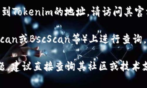 截至我知识的截止日期（2023年10月），Tokenim是一个关于代币交易和管理的平台。如果您想要找到Tokenim的地址，请访问其官方网站或相关的社交媒体渠道。这些平台通常会提供最新的信息，包括其区块链地址、交易所信息等。

如果您有特定的Tokenim代币的具体信息，比如其智能合约地址，您可以在区块链浏览器（如Etherscan或BscScan等）上进行查询。

请确保您从官方渠道获取信息，以避免陷入骗局或获取错误的信息。如果您对该项目有进一步的问题，建议直接查询其社区或技术支持相关资源。