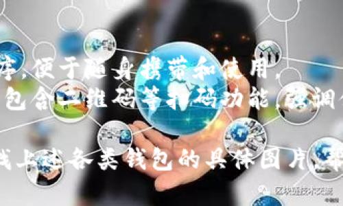 下面是区块链钱包的种类，您可以在网上查找相关图片以更好地理解每种钱包的特点。

1. **热钱包（Hot Wallets）**
   - 描述：随时在线，便于日常交易，适合活跃用户。
   - 图片特点：通常显示在电脑或手机上，界面友好且易于操作。

2. **冷钱包（Cold Wallets）**
   - 描述：离线状态，安全性高，适合存储长期资产。
   - 图片特点：可能展示硬件设备或纸质钱包的形态，给人安全、稳重的感觉。

3. **硬件钱包（Hardware Wallets）**
   - 描述：专用设备，包含私钥的离线存储，安全有效。
   - 图片特点：形状像USB设备，通常展示在手中或桌面上，突显其便携性。

4. **软件钱包（Software Wallets）**
   - 描述：安装在电脑或手机上的应用，使用便捷。
   - 图片特点：截图显示钱包界面、交易记录等，突出用户友好性。

5. **纸钱包（Paper Wallets）**
   - 描述：将私钥和公钥打印在纸上，不连接互联网，安全性高。
   - 图片特点：纸质钱包可能是手写的或打印的，展示其简洁与原始特性。

6. **移动钱包（Mobile Wallets）**
   - 描述：专为手机设计的应用程序，便于随身携带和使用。
   - 图片特点：展示手机界面，通常包含二维码等扫码功能，强调便捷性。

您可以通过搜索引擎或图库网站查找上述各类钱包的具体图片，帮助您更直观地了解每种钱包的特点。