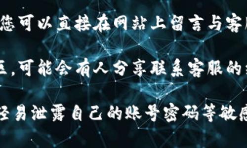 要联系 Tokenim 的客服，您可以采取以下几种方式：

1. **官方网站**：访问 Tokenim 的官方网站，通常在网站的底部或“联系我们”页面会有客服联系方式。

2. **社交媒体**：许多加密货币平台会在 Twitter、Telegram、Facebook 等社交媒体上提供客户支持，您可以在相关平台上寻求帮助。

3. **电子邮件**：检查官网是否提供客服的电子邮件地址，您可以通过发送电子邮件进行询问。

4. **在线客服**：如果网站上有在线客服聊天功能，您可以直接在网站上留言与客服人员进行实时交流。

5. **用户论坛和社区**：查找相关的用户论坛或社区，可能会有人分享联系客服的经验和方法。

请注意在与客服联系时，保持个人信息的安全，不要轻易泄露自己的账号密码等敏感信息。