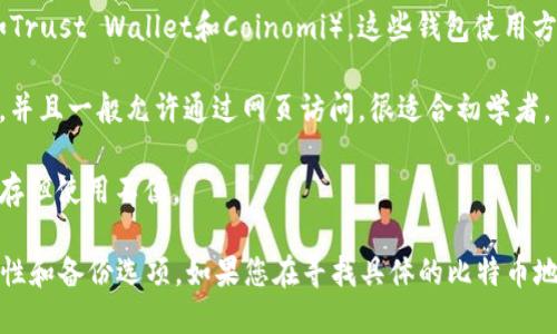 选择比特币钱包时，有几个类型的选择可供考虑，具体取决于您的需求和使用方式。一些流行的比特币钱包包括：

1. **硬件钱包**（如Trezor和Ledger）：这些是物理设备，最安全且不易受黑客攻击。适合长期存储。

2. **软件钱包**：包括桌面钱包（如Electrum）和手机钱包（如Trust Wallet和Coinomi）。这些钱包使用方便，适合日常交易。

3. **在线钱包**（如Coinbase，Binance）：这些钱包易于使用，并且一般允许通过网页访问，很适合初学者。

4. **纸钱包**：将比特币地址和私钥打印在纸上，适合长期储存但使用不便。

选择钱包时，请确保选择信誉良好的服务，并考虑安全性、易用性和备份选项。如果您在寻找具体的比特币地址，请记住，每个钱包会生成一个唯一的地址用于接收比特币。
