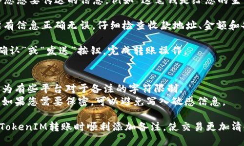 在使用TokenIM进行转账时，如果您希望添加备注，可以遵循以下的步骤：

1. **打开TokenIM应用**：确保您已经登录您的账户。

2. **选择转账功能**：在主界面中，找到并点击“转账”或“发送”选项。

3. **输入收款方信息**：填写接收方的地址或选择联系人。

4. **输入转账金额**：在相应的字段中输入您希望转账的金额。

5. **添加备注**：
    - 在输入金额的字段下方或上方，通常会有一个备注框。
    - 点击备注框，输入您想要传达的信息，例如“这笔钱是给您的生日礼物”或“请确认收到”。

6. **确认信息**：确保所有信息正确无误，仔细检查收款地址、金额和备注。

7. **完成转账**：点击“确认”或“发送”按钮，完成转账操作。

### 注意事项
- 确保您的备注内容，因为有些平台对于备注的字符限制。
- 备注通常是个人信息，如果您需要保密，可以避免写入敏感信息。
  
通过上述步骤，您可以在TokenIM转账时顺利添加备注，使交易更加清晰和人性化。