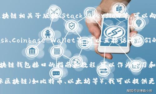 区块链网页钱包接口可以通过多种渠道找到，具体取决于您所使用的区块链平台或钱包服务。以下是一些常见的区块链钱包接口来源和获取信息的途径：

1. **官方文档**：
   - 大多数区块链项目都有官方文档，这是获取接口信息的最可靠渠道。您可以在这些文档中找到API的使用指南、接口说明以及示例代码。

2. **GitHub 仓库**：
   - 许多开源区块链钱包的代码托管在GitHub上。您可以搜索相关项目，查看其代码和文档，获取相应的接口和使用方式。

3. **开发者社区**：
   - 加入区块链开发者社区或论坛，例如Reddit的区块链相关子版块、Stack Overflow等，可以向其他开发者询问相关钱包接口的信息。

4. **钱包服务提供商**：
   - 如果您使用的是第三方钱包服务，例如MetaMask、Coinbase Wallet等，可以直接访问他们的官方网站，上面通常会有开发者文档和API接口信息。

5. **在线课程和教程**：
   - 许多在线课程和技术博客提供关于如何使用区块链钱包接口的指南和教程，可以作为学习和获取信息的资源。

若您需要具体的接口或服务推荐，请说明您关注的具体区块链（如比特币、以太坊等），我可以提供更详细的建议。