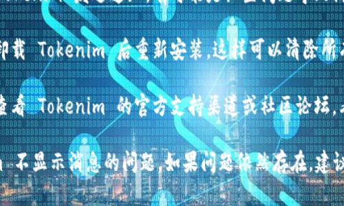 如果您的 Tokenim 不显示消息，可以尝试以下几种解决方案：

1. **检查网络连接**：确保您的互联网连接正常，有时候网络不稳定可能导致信息无法显示。

2. **重启应用**：关闭 Tokenim 应用，然后重新打开，有时这样可以解决临时的显示问题。

3. **更新应用**：确保您使用的是 Tokenim 的最新版本，旧版可能存在漏洞或兼容性问题。

4. **清除缓存**：通过应用设置清除 Tokenim 的缓存数据，有时缓存问题会导致信息无法正确显示。

5. **检查通知设置**：确保您的设备设置允许 Tokenim 发送通知，有可能是设置问题导致消息不显示。

6. **重装应用**：如果以上方法无效，可以尝试卸载 Tokenim 后重新安装，这样可以清除所有相关的设置。

7. **查看客服支持**：如果问题依旧存在，建议查看 Tokenim 的官方支持渠道或社区论坛，看看是否有人遇到类似问题并找到解决方案。

通过以上步骤，您应该能够定位并解决 Tokenim 不显示消息的问题。如果问题依然存在，建议直接联系 Tokenim 的客服以获取进一步帮助。