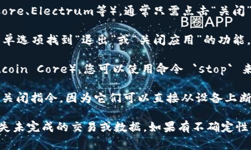 比特币钱包关闭的具体指令通常取决于您使用的钱包类型和操作系统。每种钱包都可能有不同的界面和功能。以下是一些常见情况的指导：

1. **软件钱包**：如果您使用的是桌面钱包（如 Bitcoin Core、Electrum等），通常只需点击“关闭”或“退出”按钮，通常在软件界面的菜单栏或右上角。

2. **手机钱包**：对于手机应用钱包，您可以通过应用的菜单选项找到“退出”或“关闭应用”的功能，一般可以通过设备的返回键或者关闭应用程序来退出。

3. **命令行钱包**：对于基于命令行的比特币钱包（如 Bitcoin Core），您可以使用命令 `stop` 来安全关闭钱包。这个命令可以在钱包的命令行界面中输入。

4. **硬件钱包**：硬件钱包（如 Ledger、Trezor）通常没有关闭指令，因为它们可以直接从设备上断开连接。您只需安全地拔出 USB 连接或关闭设备。

在关闭钱包之前，确保所有交易已完成并已确认，以防止丢失未完成的交易或数据。如果有不确定性，请查阅您所使用钱包的官方文档或用户手册。