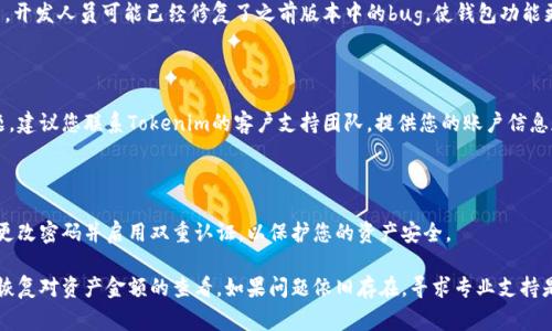 如果您在使用Tokenim或其他加密货币钱包/交易所时无法看到资产中的金额，可能有几个原因。以下是一些常见的排查步骤和解决方案：

### 1. 检查网络连接
确保您的网络连接正常
首先，检查您的设备是否连接到稳定的网络。如果网络不佳，可能会导致应用无法正确拉取数据。

### 2. 刷新应用
尝试刷新Tokenim应用
有时应用可能会出现短暂的故障，您可以尝试刷新页面或重新打开应用，以查看是否能恢复显示。

### 3. 确认账户状态
检查您的账户状态
确保您的Tokenim账户没有被锁定或暂停。有时安全问题或政策变更可能会影响账户的功能。

### 4. 资产同步
查看资产是否已同步
在一些加密钱包中，资产显示可能需要一定时间来完成同步。如果您刚刚转账或存入资金，建议稍等片刻。

### 5. 查看区块链状态
检查区块链状态
如果您的交易正在等待确认，可能不会立即在您的资产列表中显示。您可以通过区块链浏览器确认交易状态。

### 6. 更新应用
确保应用为最新版本
确保您使用的是最新版的Tokenim应用。开发人员可能已经修复了之前版本中的bug，使钱包功能更加稳定。

### 7. 联系客服
考虑联系客服
如果尝试了以上步骤仍然无法解决问题，建议您联系Tokenim的客户支持团队，提供您的账户信息和遇到的问题，寻求进一步帮助。

### 8. 安全检查
确保账户安全
如果您怀疑您的账户可能被入侵，立即更改密码并启用双重认证，以保护您的资产安全。

通过以上步骤，您应该能够找到问题并恢复对资产金额的查看。如果问题依旧存在，寻求专业支持是必要的。